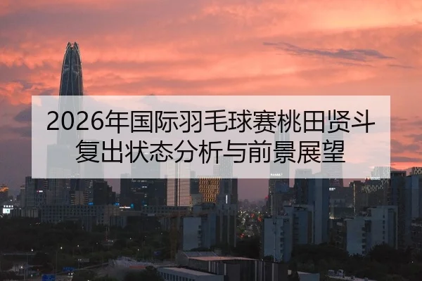 2026年国际羽毛球赛桃田贤斗复出状态分析与前景展望