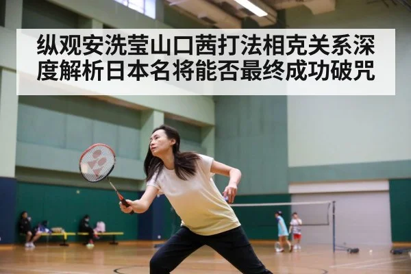 纵观安洗莹山口茜打法相克关系深度解析日本名将能否最终成功破咒