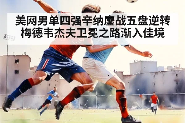 美网男单四强辛纳鏖战五盘逆转梅德韦杰夫卫冕之路渐入佳境